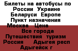 Билеты на автобусы по России, Украине, Беларуси, Европе › Пункт назначения ­ Москва › Цена ­ 5 000 - Все города Путешествия, туризм » Россия   . Адыгея респ.,Адыгейск г.